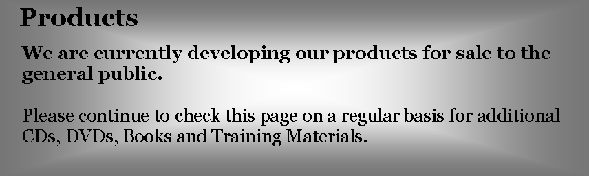 Text Box: ProductsWe are currently developing our products for sale to the general public.Please continue to check this page on a regular basis for additional CDs, DVDs, Books and Training Materials.